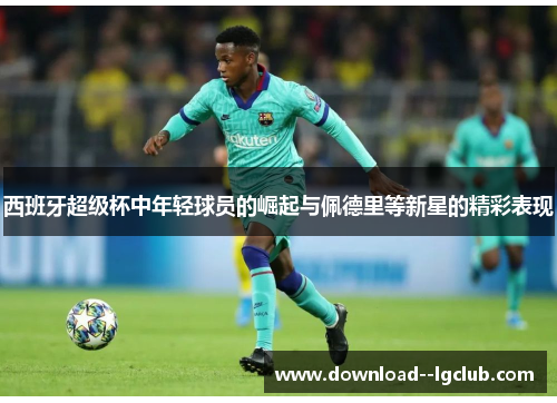 西班牙超级杯中年轻球员的崛起与佩德里等新星的精彩表现