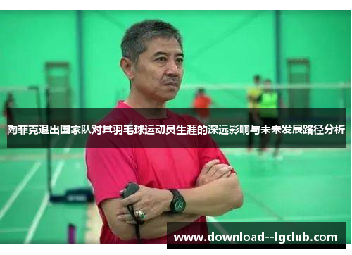 陶菲克退出国家队对其羽毛球运动员生涯的深远影响与未来发展路径分析